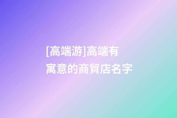 [高端游]高端有寓意的商貿店名字-第1張-店鋪起名-玄機派